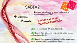Informação
Preconceito
Que usar camisinha é a forma mais segura
de se proteger das ISTs?
Faça exames de HIV periodicamente;
Quando fizer tatuagens ou piercings, utilize apenas
agulhas descartáveis;
Quando for manusear feridas ou líquidos corporais de
outras pessoas, utilize luvas descartáveis;
 