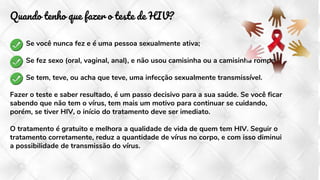 Quando tenho que fazer o teste de HIV?
Se você nunca fez e é uma pessoa sexualmente ativa;
Se fez sexo (oral, vaginal, anal), e não usou camisinha ou a camisinha rompeu;
Se tem, teve, ou acha que teve, uma infecção sexualmente transmissível.
Fazer o teste e saber resultado, é um passo decisivo para a sua saúde. Se você ficar
sabendo que não tem o vírus, tem mais um motivo para continuar se cuidando,
porém, se tiver HIV, o início do tratamento deve ser imediato.
O tratamento é gratuito e melhora a qualidade de vida de quem tem HIV. Seguir o
tratamento corretamente, reduz a quantidade de vírus no corpo, e com isso diminui
a possibilidade de transmissão do vírus.
 