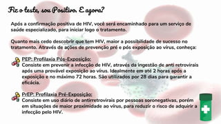 Após a confirmação positiva de HIV, você será encaminhado para um serviço de
saúde especializado, para iniciar logo o tratamento.
Quanto mais cedo descobrir que tem HIV, maior a possibilidade de sucesso no
tratamento. Através de ações de prevenção pré e pós exposição ao vírus, conheça:
PEP: Profilaxia Pós-Exposição:
Consiste em prevenir a infecção de HIV, através da ingestão de anti retrovirais
após uma provável exposição ao vírus. Idealmente em até 2 horas após a
exposição e no máximo 72 horas. São utilizados por 28 dias para garantir a
eficácia.
PrEP: Profilaxia Pré-Exposição:
Consiste em uso diário de antirretrovirais por pessoas soronegativas, porém
em situações de maior proximidade ao vírus, para reduzir o risco de adquirir a
infecção pelo HIV.
Fiz o teste, sou Positivo. E agora?
 