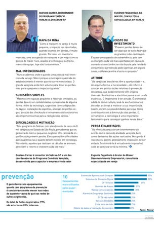 Sistema de Aprovação de Cheques 50% 
50% 
Prevenção 
de Perdas 
37% 
31% 
30% 
25% 
25% 
25% 
25% 
23% 
Sistemas de Gravação Digital 
CFTV Visível 
Alarmes de Acesso 
Rádios Comunicadores 
Alarme de Segurança Eletrônica 
CFTV não visível 
Veículos blindados 
Cofre boca-de-lobo 
Gustavo Carrer, coordenador 
do Programa Comércio 
Varejista, do Sebrae-SP 
Mapa da mina 
“Como a margem no varejo é muito 
pequena, o impacto nos resultados, 
quando falamos em perdas, é muito 
grande. Por isso, um inventário 
montado, uma boa gestão de estoques e um mapa com os 
pontos de maior risco, aliados à tecnologia e ao treina-mento 
Coletor de dados p/ realização do inventário 
da equipe, hoje são fundamentais.” 
Mal-intencionados 
“Nunca sabemos onde e quando uma pessoa mal-inten-cionada 
vai agir. Não é porque a metragem quadrada do 
estabelecimento é menor que ele corre menos risco. O 
grande varejista ainda tem volume para diluir as perdas, 
mas para o pequeno o impacto é grande.” 
Sugestões simples 
“Mesmo com espaços pequenos e recursos limitados, as 
perdas devem ser contabilizadas e prevenidas de alguma 
forma. Além da tecnologia, sugestões como adaptações 
no layout, instalação de espelhos, análises de pontos ce-gos, 
posição dos checkouts e treinamento de funcionários 
são importantíssimas para a redução das perdas.” 
Dificuldades e motivação 
“Pelo programa do Sebrae, com atendimento de cerca de 8 
mil varejistas no Estado de São Paulo, percebemos que os 
gestores de micro e pequenos negócios têm ciência da im-portância 
de prevenir perdas. Eles apenas têm dificuldades 
para quantificá-las e quanto devem investir em tecnologia. 
No entanto, aqueles que realizam os cálculos se animam, 
percebem o retorno e investem cada vez mais.” 
Custo ou 
investimento 
"Prevenir perdas deixou de 
ser algo que se ouvia falar que 
as grandes redes realizavam. 
É quase uma questão de sobrevivência, pois com 
as margens cada vez mais apertadas por causa do 
aumento da concorrência e da disputa pela renda do 
consumidor, a prevenção pode significar, em alguns 
casos, a diferença entre o lucro e o prejuízo." 
Atitude 
“Os varejistas brasileiros têm a oportunidade – e, 
de alguma forma, a necessidade – de refletir e 
colocar em prática ações relativas à prevenção 
de perdas, que evidentemente têm origens 
diversas. Analisá-las e atacá-las passa a ser tarefa 
essencial. O importante é ter atitude. É primordial 
adotá-la como cultura, levá-la aos funcionários 
de todas as áreas e mostrar a sua importância. 
Assim, abrem-se possibilidades para que todos 
contribuam com a diminuição das perdas. E, 
certamente, a tecnologia é uma importante 
ferramenta para conseguir ganhos nessa área.” 
Perda é inaceitável 
“Os níveis de perda variam enormemente de 
acordo com o ramo de atividade varejista, bem 
como derivados das ações realizadas. Mas perda é 
inaceitável, porém, praticamente impossível de ser 
evitada. Se eliminá-la é virtualmente impossível, 
cabe ao varejista torná-la mínima.” 
Eugenio Foganholo é diretor da Mixxer 
Desenvolvimento Empresarial, consultoria 
especializada em varejo 
Gustavo Carrer é consultor do Sebrae-SP e um dos 
coordenadores do Programa Comércio Varejista, 
desenvolvido para capacitar o empresário do setor 
Eugenio Foganholo, da 
Mixxer, consultoria 
especializada em varejo 
prevenção 
O gasto tanto com equipamentos 
quanto com programas de prevenção 
é consideravelmente menor nas redes 
de supermercados do que nas redes de 
outros segmentos. 
Do total de furtos registrados, 77% 
são externos e 20%, internos. 
10 
Equipamentos 
mais utilizados 
pelos super-mercados 
 