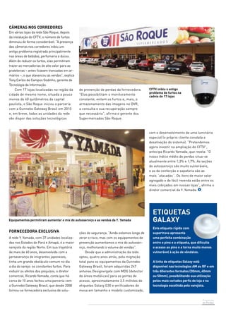 Prevenção 
de Perdas 
Câmeras nos corredores 
Em várias lojas da rede São Roque, depois 
da instalação do CFTV, o número de furtos 
diminuiu de forma considerável. “A presença 
das câmeras nos corredores inibiu um 
antigo problema registrado principalmente 
nas áreas de bebidas, perfumaria e doces. 
Além de reduzir os furtos, elas permitiram 
trazer as mercadorias de alto valor para as 
prateleiras – antes ficavam trancadas em ar-mários 
–, o que alavancou as vendas”, explica 
Tony Carlos de Campos Godinho, gerente de 
Tecnologia da Informação. 
Com 17 lojas localizadas na região da 
cidade de mesmo nome, situada a pouco 
menos de 60 quilômetros da capital 
paulista, o São Roque iniciou a parceria 
com a Gunnebo Gateway Brasil em 2010 
e, em breve, todas as unidades da rede 
vão dispor das soluções tecnológicas 
de prevenção de perdas da fornecedora. 
“Elas possibilitam o monitoramento 
constante, evitam os furtos e, mais, o 
armazenamento das imagens no DVR, 
a consulta e sua recuperação sempre 
que necessário”, afirma o gerente dos 
Supermercados São Roque. 
CFTV inibiu o antigo 
problema de furtos na 
cadeia de 17 lojas 
FORNECEDORA EXCLUSIVA 
A rede Y. Yamada, com 37 unidades localiza-das 
nos Estados do Pará e Amapá, é a maior 
varejista da região Norte. Em sua trajetória 
de mais de 60 anos, desenvolvida com a 
perseverança de imigrantes japoneses, 
tinha um grande obstáculo comum no dia 
a dia do varejo: os constantes furtos. Para 
reduzir os efeitos dos prejuízos, o diretor 
comercial, Ricardo Yamada, conta que há 
cerca de 10 anos fechou uma parceria com 
a Gunnebo Gateway Brasil, que desde 2008 
tornou-se fornecedora exclusiva de solu-ções 
de segurança. “Ainda estamos longe de 
zerar o risco, mas com os equipamentos de 
prevenção aumentamos o mix do autosser-viço, 
melhorando o volume de vendas”. 
Desde que a administração da rede 
optou, quatro anos atrás, pela migração 
total para os equipamentos da Gunnebo 
Gateway Brasil, foram adquiridas 247 
antenas Designergate com MDG (detector 
de áreas metálicas) para as portas de 
acesso, aproximadamente 3,5 milhões de 
etiquetas Galaxy G30 e verificadores de 
mesa em tamanho e modelo customizado, 
com o desenvolvimento de uma luminária 
especial (o próprio cliente constata a 
desativação do sistema). “Pretendemos 
agora investir na ampliação do CFTV”, 
antecipa Ricardo Yamada, que revela: “O 
nosso índice médio de perdas situa-se 
atualmente entre 1,3% e 1,7%. As seções 
de autosserviço são muito vulneráveis, 
e as de confecção e sapataria são as 
mais ´atacadas´. Os itens de maior valor 
agregado e de fácil revenda estão entre os 
mais cobiçados em nossas lojas”, afirma o 
diretor comercial da Y. Yamada. 
etiquetas 
galaxy 
Esta etiqueta rígida com 
supertrava apresenta 
uma perfeita combinação 
entre o pino e a etiqueta, que dificulta 
o acesso ao pino e a torna muito menos 
vulnerável à ação de vândalos. 
A linha de etiquetas Galaxy está 
disponível nas tecnologias AM ou RF e em 
três diferentes formatos (30mm, 40mm 
ou 50mm), possibilitando sua utilização 
pelos mais variados perfis de loja e na 
tecnologia escolhida pelo varejista. 
 