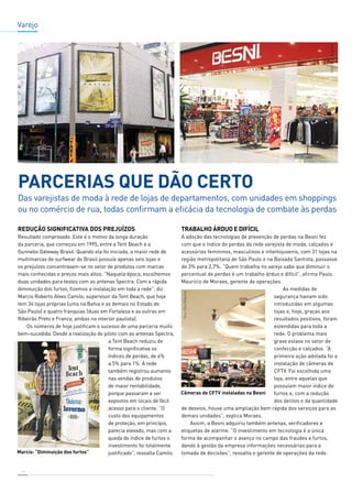 14 
Trabalho árduo e difícil 
A adoção das tecnologias de prevenção de perdas na Besni fez 
com que o índice de perdas da rede varejista de moda, calçados e 
acessórios femininos, masculinos e infantojuvenis, com 31 lojas na 
região metropolitana de São Paulo e na Baixada Santista, passasse 
de 3% para 2,7%. “Quem trabalha no varejo sabe que diminuir o 
percentual de perdas é um trabalho árduo e difícil”, afirma Paulo 
Maurício de Moraes, gerente de operações. 
As medidas de 
segurança haviam sido 
introduzidas em algumas 
lojas e, hoje, graças aos 
resultados positivos, foram 
estendidas para toda a 
rede. O problema mais 
grave estava no setor de 
confecção e calçados. “A 
primeira ação adotada foi a 
instalação de câmeras de 
CFTV. Foi escolhida uma 
loja, entre aquelas que 
possuíam maior índice de 
furtos e, com a redução 
dos delitos e da quantidade 
de desvios, houve uma ampliação bem rápida dos serviços para as 
demais unidades”, explica Moraes. 
Assim, a Besni adquiriu também antenas, verificadores e 
etiquetas de alarme. “O investimento em tecnologia é a única 
forma de acompanhar o avanço no campo das fraudes e furtos, 
dando à gestão da empresa informações necessárias para a 
tomada de decisões”, ressalta o gerente de operações da rede. 
Redução SIGNIFICATIVA dos prejuízos 
Resultado comprovado. Este é o motivo da longa duração 
da parceria, que começou em 1995, entre a Tent Beach e a 
Gunnebo Gateway Brasil. Quando ela foi iniciada, a maior rede de 
multimarcas de surfwear do Brasil possuía apenas seis lojas e 
os prejuízos concentravam-se no setor de produtos com marcas 
mais conhecidas e preços mais altos. “Naquela época, escolhemos 
duas unidades para testes com as antenas Spectra. Com a rápida 
diminuição dos furtos, fizemos a instalação em toda a rede”, diz 
Marcio Roberto Alves Camilo, supervisor da Tent Beach, que hoje 
tem 34 lojas próprias (uma na Bahia e as demais no Estado de 
São Paulo) e quatro franquias (duas em Fortaleza e as outras em 
Ribeirão Preto e Franca, ambas no interior paulista). 
Os números de hoje justificam o sucesso de uma parceria muito 
bem-sucedida. Desde a realização do piloto com as antenas Spectra, 
a Tent Beach reduziu de 
forma significativa os 
índices de perdas, de 4% 
a 5% para 1%. A rede 
também registrou aumento 
nas vendas de produtos 
de maior rentabilidade, 
porque passaram a ser 
expostos em locais de fácil 
acesso para o cliente. “O 
custo dos equipamentos 
de proteção, em princípio, 
parecia elevado, mas com a 
queda do índice de furtos o 
investimento foi totalmente 
justificado”, ressalta Camilo. 
Varejo 
Parcerias que dão certo 
Das varejistas de moda à rede de lojas de departamentos, com unidades em shoppings 
ou no comércio de rua, todas confirmam a eficácia da tecnologia de combate às perdas 
 