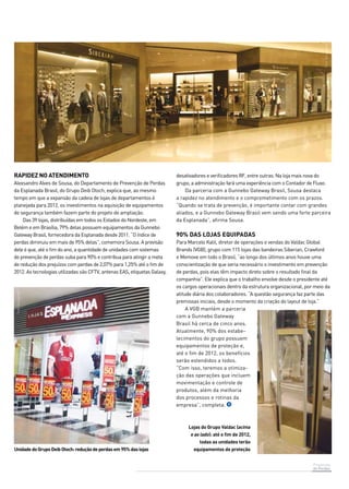 Prevenção 
de Perdas 
Rapidez no atendimento 
Alexsandro Alves de Sousa, do Departamento de Prevenção de Perdas 
da Esplanada Brasil, do Grupo Deib Otoch, explica que, ao mesmo 
tempo em que a expansão da cadeia de lojas de departamentos é 
planejada para 2012, os investimentos na aquisição de equipamentos 
de segurança também fazem parte do projeto de ampliação. 
Das 39 lojas, distribuídas em todos os Estados do Nordeste, em 
Belém e em Brasília, 79% delas possuem equipamentos da Gunnebo 
Gateway Brasil, fornecedora da Esplanada desde 2011. “O índice de 
perdas diminuiu em mais de 95% delas”, comemora Sousa. A previsão 
dele é que, até o fim do ano, a quantidade de unidades com sistemas 
de prevenção de perdas suba para 90% e contribua para atingir a meta 
de redução dos prejuízos com perdas de 2,07% para 1,25% até o fim de 
2012. As tecnologias utilizadas são CFTV, antenas EAS, etiquetas Galaxy, 
90% das lojas equipadas 
Para Marcelo Kalil, diretor de operações e vendas do Valdac Global 
Brands (VGB), grupo com 115 lojas das bandeiras Siberian, Crawford 
e Memove em todo o Brasil, “ao longo dos últimos anos houve uma 
conscientização de que seria necessário o investimento em prevenção 
de perdas, pois elas têm impacto direto sobre o resultado final da 
companhia”. Ele explica que o trabalho envolve desde o presidente até 
os cargos operacionais dentro da estrutura organizacional, por meio da 
atitude diária dos colaboradores. “A questão segurança faz parte das 
premissas iniciais, desde o momento da criação do layout de loja.” 
A VGB mantém a parceria 
com a Gunnebo Gateway 
Brasil há cerca de cinco anos. 
Atualmente, 90% dos estabe-lecimentos 
do grupo possuem 
equipamentos de proteção e, 
até o fim de 2012, os benefícios 
serão estendidos a todos. 
“Com isso, teremos a otimiza-ção 
das operações que incluem 
movimentação e controle de 
produtos, além da melhoria 
dos processos e rotinas da 
empresa”, completa. 
Unidade do Grupo Deib Otoch: redução de perdas em 95% das lojas 
desativadores e verificadores RF, entre outras. Na loja mais nova do 
grupo, a administração fará uma experiência com o Contador de Fluxo. 
Da parceria com a Gunnebo Gateway Brasil, Sousa destaca 
a rapidez no atendimento e o comprometimento com os prazos. 
“Quando se trata de prevenção, é importante contar com grandes 
aliados, e a Gunnebo Gateway Brasil vem sendo uma forte parceira 
da Esplanada”, afirma Sousa. 
Lojas do Grupo Valdac (acima 
e ao lado): até o fim de 2012, 
todas as unidades terão 
equipamentos de proteção 
 