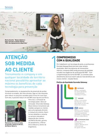 Serviços 
Comprovadamente, os equipamentos de prevenção de perdas 
tornaram-se aliados, dos mais eficazes, diga-se, dos varejistas 
para reduzir os prejuízos causados pelos furtos em suas lojas. 
Com eles, é possível reduzir em até 80% esse tipo de ocorrência. 
16 
Para isso, a utilização da 
tecnologia pode e deve ser 
otimizada. A Gunnebo Gateway 
Brasil oferece treinamento sob 
medida e prepara os clientes 
para uma operação eficiente 
e tranquila do sistema. Quem 
fornece detalhes e comenta 
os serviços colocados à 
disposição dos clientes 
são Marta Alcarde, gerente 
de atendimento, e Héctor 
Vinicio Becerra, diretor de 
Engenharia. 
COMPROMISSO 
COM A QUALIDADE 
Por trabalharem com tecnologia de ponta, os profissionais 
Gunnebo Gateway Brasil precisam estar sempre 
atualizados. Além de programas de treinamentos 
internos, a empresa adota ainda processos de qualidade 
incluídos nas exigências da certificação ISO 9001. “Com 
a implementação da norma ISO 9001, os controles sobre 
atendimentos técnicos trazem cada vez mais benefícios aos 
nossos clientes”, ressalta Héctor. 
atenção 
sob medida 
ao cliente 
Treinamento in company e em 
qualquer localidade do território 
nacional possibilita aproveitar ao 
máximo os benefícios de cada 
tecnologia para prevenção 
Política de Qualidade Gunnebo Gateway 
Marta Alcarde: “Nosso objetivo é 
fazer com que o cliente usufrua 
100% dos equipamentos adquiridos” 
 