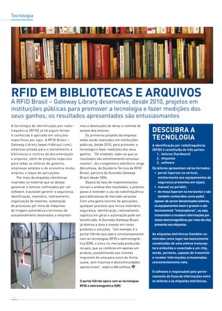 Tecnologia 
RFID em bibliotecas e arquivos 
A RFID Brasil – Gateway Library desenvolve, desde 2010, projetos em 
instituições públicas para promover a tecnologia e fazer medições dos 
seus ganhos; os resultados apresentados são entusiasmantes 
A tecnologia de identificação por radio-frequência 
18 
(RFID) já há algum tempo 
é conhecida e aplicada em soluções 
específicas por aqui. A RFID Brasil – 
Gateway Library (www.rfidbrasil.com), 
empresa voltada para o atendimento a 
bibliotecas e centros de documentação 
e arquivos, além de projetos especiais 
para todas as esferas de governo, 
empresas estatais e de economia mista, 
ampliou o leque de aplicações. 
Por meio de etiquetas eletrônicas 
inseridas no material que se deseja 
gerenciar e leitores controlados por um 
software, é possível garantir a segurança, 
identificação, inventário, rastreamento, 
organização de estantes, automação 
de processos por meio de máquinas 
de triagem automática e terminais de 
autoatendimento destinados a emprésti-mos 
e devoluções de obras e controle de 
acesso dos leitores. 
Os primeiros projetos da empresa 
estão sendo realizados em instituições 
públicas, desde 2010, para promover a 
tecnologia e fazer medições dos seus 
ganhos. “De imediato, sabe-se que os 
resultados são extremamente entusias-mantes”, 
diz o engenheiro eletrônico Jorge 
Abrunhosa, da Ouvidoria Técnica da RFID 
Brasil, parceira da Gunnebo Gateway 
Brasil desde 2004. 
Depois da fase de implementações 
iniciais e análise dos resultados, o próximo 
passo é estender o uso da radiofrequência 
para bibliotecas do mercado varejista. 
Com uma gama enorme de aplicações, 
qualquer processo que inclua inventário, 
segurança, identificação, rastreamento, 
logística em geral e automação pode ser 
beneficiado. A Gunnebo Gateway Brasil 
já domina a área e investe em novos 
produtos e soluções. “Um exemplo é o 
portal híbrido que opera simultaneamente 
com as tecnologias RFID e eletromagné-tica 
(EM), o único no mercado produzido 
no país, que as combina em apenas um 
produto, possibilitando aos clientes 
migrarem de uma para outra de forma 
suave, sem traumas e descontinuidades 
operacionais”, explica Abrunhosa. 
Descubra a 
tecnologia 
A identificação por radiofrequência 
(RFID) é constituída de três partes: 
1. leitores (hardware) 
2. etiquetas 
3. software 
Os leitores apresentam vários formatos: 
• portal (operam na vertical, 
similarmente aos equipamentos de 
segurança presentes em lojas); 
• manual ou portátil; 
• de mesa (operam na horizontal e são 
também conhecidos como pads). 
Apesar de serem denominados leitores, 
os equipamentos leem e gravam e são 
tecnicamente “transceptores”, ou seja, 
transmitem e recebem informações por 
sinais eletromagnéticos por meio do chip 
presente nas etiquetas. 
As etiquetas eletrônicas (também co-nhecidas 
como tags) são basicamente 
constituídas de uma antena transcep-tora 
embutida e conectada a um chip, 
sendo, portanto, capazes de transmitir 
e receber informações armazenadas 
convenientemente nele. 
O software é responsável pelo geren-ciamento 
do fluxo de informações entre 
os leitores e as etiquetas eletrônicas. 
O portal híbrido opera com as tecnologias 
RFID e eletromagnética (EM) 
 