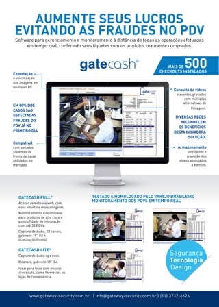 AUMENTE SEUS LUCROS 
EVITANDO AS FRAUDES NO PDV 
Software para gerenciamento e monitoramento à distância de todas as operações efetuadas 
em tempo real, conferindo seus tíquetes com os produtos realmente comprados. 
Consulta de vídeos 
e eventos gravados 
com múltiplas 
alternativas de 
filtragem. 
Armazenamento 
inteligente e 
gravação dos 
vídeos associados 
TESTADO E HOMOLOGADO PELO VAREJO BRASILEIRO 
MONITORAMENTO DOS PDVS EM TEMPO REAL 
www.gateway-security.com.br | info@gateway-security.com.br | (11) 3732-6626 
a eventos. 
Exportação 
e visualização 
das imagens em 
qualquer PC. 
Compatível 
com variados 
sistemas de 
frente de caixa 
utilizados no 
mercado. 
DIVERSAS REDES 
reconhecem 
OS BENEFÍCIOS 
DESTA INOVADORA 
SOLUÇÃO. 
EM 80% DOS 
CASOS SÃO 
DETECTADAS 
FRAUDES DO 
PDV JÁ NO 
PRIMEIRO DIA 
GATECASH FULL® 
Acesso remoto via web, com 
nova interface mais amigável. 
Monitoramento customizado 
para produtos de alto risco e 
possibilidade de integração 
com até 32 pdvs. 
Captura de áudio, 32 canais, 
gabinete 19” 4U e 
iluminação frontal. 
GATECASH LITE® 
Captura de áudio opcional. 
8 canais, gabinete 19” 3U. 
Ideal para lojas com poucos 
checkouts, como farmácias ou 
lojas de conveniência. 
Segurança 
Tecnologia 
Design 
 