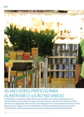 12
Capa
O setor perde, anualmente, bilhões de reais, por exemplo, com quebras operacionais, erros
administrativos e furtos internos e externos. Os dois últimos respondem, em média, por 18% e
19% dos casos registrados. Nesse cenário, a tecnologia torna-se uma importante e essencial aliada.
Veja o que dizem alguns dos mais importantes consultores de prevenção de perdas do país e
confira cases de sucesso de parceiros da Gunnebo Gateway espalhados por todo o Brasil.
As melhores práticas para
aumentar o lucro NOVAREJO
 