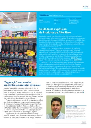 Prevenção
de Perdas
Capa
Cuidado na exposição
de Produtos de Alto Risco
Apesar do grande investimento, os furtos continuam a causar
prejuízos para o setor supermercadista. De acordo com a Abras, as
perdas setoriais alcançaram 1,96% do faturamento em 2011. Mas
é possível reduzir esse índice com investimentos em tecnologia
na prevenção de perdas. E uma das soluções mais adquiridas está
o Circuito Fechado de TV (CFTV).
Hoje, o CFTV é uma importante ferramenta de melhoria
da gestão operacional. “Trabalhar com tecnologia voltada à
exposição de Produtos de Alto Risco (PAR) no salão de loja torna
os produtos mais acessíveis para os clientes, amplia as vendas
e reduz o índice de furtos”, destaca Elbio Caetano dos Santos,
gerente de Prevenção de Perdas do sergipano GBarbosa, que
desde 2007 está sob o comando do grupo chileno Cencosud.
Além do CFTV, o GBarbosa investe em antenas, desativadores,
etiquetas rígidas e protetores acrílicos da Gunnebo Gateway,
utilizados principalmente na proteção a cosméticos, pilhas,
barbeadores e bebidas. “Encaramos o planejamento de prevenção
de perdas com seriedade e eficiência, sempre buscando aprimorar
o conhecimento e realizar ações que reduzam as quebras e
estimulem o crescimento das vendas”, diz Elbio.
“Degustação” mais acessível
aos clientes com cadeados eletrônicos
Para evitar roubos e danos aos produtos na loja, o
confinamento tem sido uma prática muito comum
entre os varejistas. No entanto, ao adotá-la, os varejistas
estão impedindo a visibilidade e, consequentemente, o
enclaurusamento dos mesmos, que não chegam, muitas
vezes, aos olhos e às mãos dos consumidores.
Para o consultor de prevenção de perdas Marcos Alves,
que durante anos atuou em grandes redes varejistas
do país, de um modo geral as soluções disponíveis hoje
no mercado se completam. “Não adianta ter antenas
antifurto e não ter dispositivos de alarme, ou vice-versa.
As pessoas que praticam furtos não são ingênuas, elas
sabem como funcionam as tecnologias”, explica.
Segundo ele, as soluções da Gunnebo Gateway,
como as antenas com contadores de fluxo e os cadeados
eletrônicos, possuem qualidade e um design alinhado
com as necessidades do mercado. “Eles propiciam uma
exposição mais agradável dos produtos, sem que haja
a necessidade de confiná-los em vitrines ou balcões.
Com a ‘degustação’do produto mais acessível ao
cliente, a taxa de concretização de venda aumenta e, e
consequentemente, a rentabilidade cresce”, discursa.
GBarbosa www.gbarbosa.com.br
Setor:
Varejo
supermercadista
Nº de Funcionáros:
10 mil
Nº de Lojas:
79
Onde está presente:
Bahia, Alagoas,
Sergipe, Ceará e
Pernambuco
marcos alves
Tem ampla experiência na área de
segurança patrimonial e prevenção
de perdas, atuando em empresa
multinacional automobilística e de
varejo, shopping center, empresa
de segurança privada e vivência nas
fileiras do Exército.
 