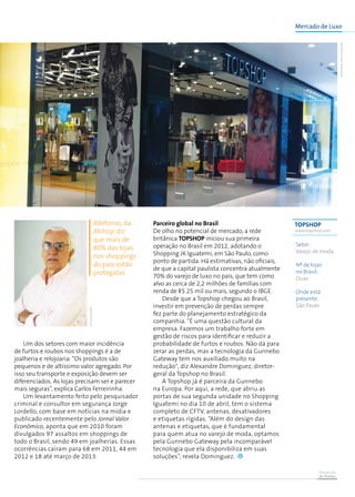 Prevenção
de Perdas
Mercado de Luxo
TOPSHOP
www.topshop.com
Setor:
Varejo de moda
Nº de lojas
no Brasil:
Duas
Onde está
presente:
São Paulo
Um dos setores com maior incidência
de furtos e roubos nos shoppings é a de
joalheria e relojoaria. “Os produtos são
pequenos e de altíssimo valor agregado. Por
isso seu transporte e exposição devem ser
diferenciados. As lojas precisam ser e parecer
mais seguras”, explica Carlos Ferreirinha.
Um levantamento feito pelo pesquisador
criminal e consultor em segurança Jorge
Lordello, com base em notícias na mídia e
publicado recentemente pelo Jornal Valor
Econômico, aponta que em 2010 foram
divulgados 97 assaltos em shoppings de
todo o Brasil, sendo 49 em joalherias. Essas
ocorrências caíram para 68 em 2011, 44 em
2012 e 18 até março de 2013.
Ildefonso, da
Alshop, diz
que mais de
80% das lojas
nos shoppings
do país estão
protegidas
Parceiro global no Brasil
De olho no potencial de mercado, a rede
britânica Topshop iniciou sua primeira
operação no Brasil em 2012, adotando o
Shopping JK Iguatemi, em São Paulo, como
ponto de partida. Há estimativas, não oficiais,
de que a capital paulista concentra atualmente
70% do varejo de luxo no país, que tem como
alvo as cerca de 2,2 milhões de famílias com
renda de R$ 25 mil ou mais, segundo o IBGE.
Desde que a Topshop chegou ao Brasil,
investir em prevenção de perdas sempre
fez parte do planejamento estratégico da
companhia. “É uma questão cultural da
empresa. Fazemos um trabalho forte em
gestão de riscos para identificar e reduzir a
probabilidade de furtos e roubos. Não dá para
zerar as perdas, mas a tecnologia da Gunnebo
Gateway tem nos auxiliado muito na
redução", diz Alexandre Dominguez, diretor-
geral da Topshop no Brasil.
A Topshop já é parceira da Gunnebo
na Europa. Por aqui, a rede, que abriu as
portas de sua segunda unidade no Shopping
Iguatemi no dia 10 de abril, tem o sistema
completo de CFTV, antenas, desativadores
e etiquetas rígidas. “Além do design das
antenas e etiquetas, que é fundamental
para quem atua no varejo de moda, optamos
pela Gunnebo Gateway pela incomparável
tecnologia que ela disponibiliza em suas
soluções”, revela Dominguez.
TOPSHOP/Divulgação
Divulgação
 