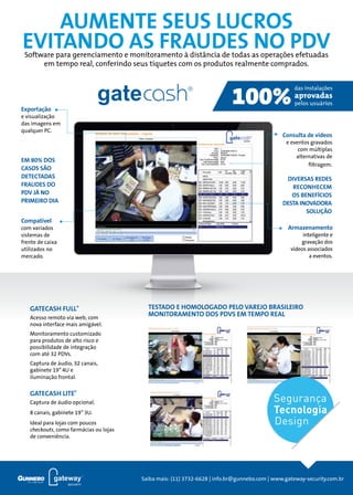 2
anúncio
DEFINIR TEMA
AUMENTE SEUS LUCROS
EVITANDO AS FRAUDES NO PDV
TESTADO E HOMOLOGADO PELO VAREJO BRASILEIRO
MONITORAMENTO DOS PDVS EM TEMPO REAL
Armazenamento
inteligente e
gravação dos
vídeos associados
a eventos.
Consulta de vídeos
e eventos gravados
com múltiplas
alternativas de
filtragem.
Exportação
e visualização
das imagens em
qualquer PC.
Compatível
com variados
sistemas de
frente de caixa
utilizados no
mercado.
DIVERSAS REDES
reconhecem
OS BENEFÍCIOS
DESTA INOVADORA
SOLUÇÃO
EM 80% DOS
CASOS SÃO
DETECTADAS
FRAUDES DO
PDV JÁ NO
PRIMEIRO DIA
Software para gerenciamento e monitoramento à distância de todas as operações efetuadas
em tempo real, conferindo seus tíquetes com os produtos realmente comprados.
GATECASH FULL®
Acesso remoto via web, com
nova interface mais amigável.
Monitoramento customizado
para produtos de alto risco e
possibilidade de integração
com até 32 pdvs.
Captura de áudio, 32 canais,
gabinete 19”4U e
iluminação frontal.
GATECASH LITE®
Captura de áudio opcional.
8 canais, gabinete 19”3U.
Ideal para lojas com poucos
checkouts, como farmácias ou lojas
de conveniência.
Segurança
Tecnologia
Design
Saiba mais: (11) 3732-6628 | info.br@gunnebo.com | www.gateway-security.com.br
 