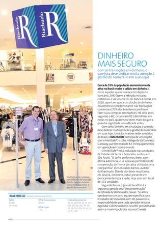 20
Cerca de 55% da população economicamente
ativa no Brasil recebe o salário em dinheiro. E
entre aqueles que o recebe com depósito
bancário, 29% fazem a retirada no caixa
eletrônico. Esses números do Banco Central, em
2010, apontam que a circulação de dinheiro
no comércio é predominante nas transações
comerciais (72% dos brasileiros preferem
fazer suas compras em espécie). Há dois anos,
segundo o BC, circularam R$ 166 bilhões em
notas no país, quase seis vezes mais do que a
quantia registrada uma década antes.
Com tanto dinheiro em circulação, o varejista
deve dedicar muita atenção à gestão do numerário
em suas lojas. Uma das maiores redes varejistas
do Brasil, a Riachuelo participa de um projeto
com o InteliSafe®, o cofre inteligente da Gunnebo
Gateway, que tem mais de 8,5 mil equipamentos
em operação em todo o mundo.
O InteliSafe® está instalado nas unidades
de Taboão da Serra e Sorocaba, ambos em
São Paulo. “O cofre performou bem, com
ótima aderência, e se encaixa perfeitamente
na operação de frente de caixa utilizado pela
companhia”, diz Lenivaldo Barros, auditor
da Riachuelo. Diante dos bons resultados,
ele deverá, em breve, estar presente em
praticamente toda a rede, hoje com um total
de 172 unidades.
Segundo Barros, o grande benefício é a
segurança gerada pela “desconcentração”
da retirada de dinheiro dos caixas. “Se antes
operávamos com uma equipe específica para
o trabalho de tesouraria, com ele passamos a
responsabilidade para cada operador de caixa
depositar o dinheiro direto no cofre, possibilitando
assim a maximização dos recursos”, revela.
Dinheiro
maisseguro
Setor :
Varejo
de moda
Nº de Funcionáros:
40 mil
Nº de Lojas:
172
Onde está presente:
AC, AL, AM, BA, ES, CE, GO,
MA, MT, MS, MG, PA, PB,
PR, PB, PI, RJ, RN, RS, SC, SP,
SE,TO e DF
RIACHUELO www.riachuelo.com.br
Com as transações em dinheiro, o
varejista deve dedicar muita atenção à
gestão do numerário em suas lojas
InteliSafe está instalado
nas unidades de Sorocaba
(foto) eTaboão da Serra
e deu mais segurança à
gestão de numerário
 
