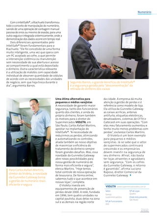 Prevenção
de Perdas
Uma ótima alternativa para
pequenos e médios varejistas
A necessidade de garantir maior
segurança, tanto dos funcionários
quanto dos clientes, e ainda do
próprio dinheiro, foram também
os motivos para o diretor do
Supermercados Violeta, em
São Paulo, Carlos Rafael Martins,
apostar na implantação do
InteliSafe®. “A necessidade de
reduzirmos as perdas, otimizando
e automatizando os controles,
aliada também ao nosso objetivo
de maximizar a eficiência do
tratamento do dinheiro sempre
foram grandes desafios. Mas, essa
novidade da Gunnebo Gateway
abre novas possibilidades para
nossa gestão de numerário de
forma mais eficiente e segura”,
elenca Martins. “Hoje temos
total controle de nossa operação
de tesouraria. De forma online,
sabemos tudo o que acontece em
nossas lojas”, completa.
O Violeta investe em
equipamentos de prevenção de
perdas desde 2000. A rede, fundada
em 1996, tem quatro unidades na
capital paulista, duas delas na zona
sul e as demais na região norte
da cidade. A empresa dá muita
atenção à gestão de perdas e é
referência como modelo de loja.
Ela utiliza da Gunnebo Gateway
as caixas acrílicas, antenas
antifurto, etiquetas eletrônicas,
desativadores, sistemas de CFTV e
Gatecash em suas operações. “Com
elas meu faturamento aumentou e
tenho muito menos problemas com
perdas”, esclarece Carlos Martins.
O Violeta é um bom exemplo
para pequenos e médios
varejistas. Já se sabe que o setor
de supermercados continuará
crescendo e os empresários
devem investir na segurança de
seu dinheiro. Afinal, não basta
ter lojas atraentes e agradáveis
sem segurança. “Com os cofres
da Gunnebo Gateway, o retorno
é garantido”, afirma Luciano
Raposo, diretor Comercial da
Gunnebo Gateway.
Com o InteliSafe®, a Riachuelo transformou
todo o conceito de manipulação do numerário,
saindo de uma operação de contagem manual
passiva de erros ou mesmo de evasão, para uma
outra segura e integrada sistemicamente, onde a
demonstração dos dados ocorre em tempo real.
Dois diferenciais apresentados pelo
InteliSafe® foram fundamentais para a
Riachuelo. “Ele foi concebido de uma forma
muito inteligente, uma vez que opera com
um PC acoplado ao cofre, o que permite
a intervenção sistêmica ou manutenção
sem necessidade de sua abertura e acesso
ao compartimento a qual está depositado
o dinheiro. Outra característica relevante
é a utilização de malotes com capacidade
individual de absorver quantidade de cédulas
de acordo com as necessidades das unidades
de negócio, sem que haja troca durante o
dia”, argumenta Barros.
Segundo Barros, o grande benefício do InteliSafe®
é a segurança gerada pela “desconcentração”da
retirada de dinheiro dos caixas
VIOLETA www.supermercadovioleta.com.br
Setor:
Varejo
supermercadista
Nº de Funcionáros:
450
Nº de Lojas:
Quatro
Onde está presente:
São Paulo
Para Carlos Rafael Martins,
diretor do Violeta, a novidade
da Gunnebo Gateway torna
a gestão de numerário mais
eficiente e segura
Numerário
 