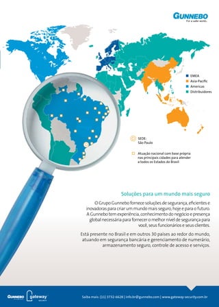 Prevenção
de Perdas
EMEA
Asia-Paciﬁc
Americas
Distribuidores
SEDE:
São Paulo
Atuação nacional com base própria
nas principais cidades para atender
a todos os Estados do Brasil
Saiba mais: (11) 3732-6628 | info.br@gunnebo.com | www.gateway-security.com.br
Soluções para um mundo mais seguro
O Grupo Gunnebo fornece soluções de segurança, eficientes e
inovadoras para criar um mundo mais seguro, hoje e para o futuro.
A Gunnebo tem experiência, conhecimento do negócio e presença
global necessária para fornecer o melhor nível de segurança para
você, seus funcionários e seus clientes.
Está presente no Brasil e em outros 30 países ao redor do mundo,
atuando em segurança bancária e gerenciamento de numerário,
armazenamento seguro, controle de acesso e serviços.
 