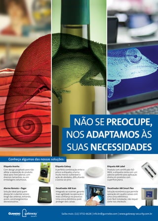4
Conheça algumas das nossas soluções:
NÃO SE PREOCUPE,
NOS ADAPTAMOS ÀS
SUAS NECESSIDADES
Saiba mais: (11) 3732-6628 | info.br@gunnebo.com | www.gateway-security.com.br
Alarme Remoto – Pager
Solução ideal para quem
deseja ter o alarme sonoro
longe das antenas, evitando,
assim, constrangimentos
desnecessários.
Desativador AM Smart Flex
Solução econômica que permite
operação em quatro caixas com
uma única eletrônica.
Com fácil instalação, não requer
corte nos checkouts.
Etiqueta Galaxy
A perfeita combinação entre o
pino e a etiqueta, a torna
muito menos vulnerável à
ação de vândalos, dificultando
o acesso ao pino.
Etiqueta AM Label
Produto com certificado ISO
9002, a etiqueta conta com um
adesivo potente para aplicação
direta em produtos com
superfície plana.
Etiqueta Aranha
Com design projetado para não
afetar a exposição do produto.
Ideal para mercadorias com
diversos tamanhos, ou em
embalagens volumosas.
Desativador AM Scan
Integrado ao scanner, garante
mais agilidade na operação e
mais confiança no processo.
Uma única eletrônica pode
proteger dois caixas.
 