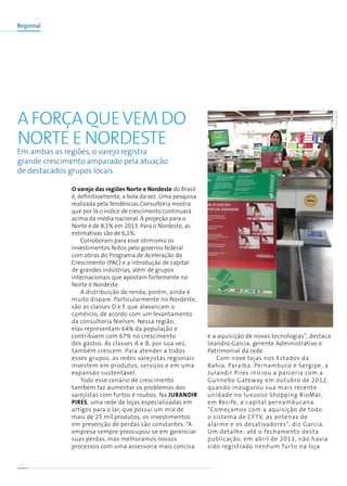 8
Regional
Em ambas as regiões, o varejo registra
grande crescimento amparado pela atuação
de destacados grupos locais
A força quevem do
Norte e Nordeste
O varejo das regiões Norte e Nordeste do Brasil
é, definitivamente, a bola da vez. Uma pesquisa
realizada pela Tendências Consultoria mostra
que por lá o índice de crescimento continuará
acima da média nacional. A projeção para o
Norte é de 8,1% em 2013. Para o Nordeste, as
estimativas são de 6,1%.
Corroboram para esse otimismo os
investimentos feitos pelo governo federal
com obras do Programa de Aceleração do
Crescimento (PAC) e a introdução de capital
de grandes indústrias, além de grupos
internacionais que apostam fortemente no
Norte e Nordeste.
A distribuição de renda, porém, ainda é
muito díspare. Particularmente no Nordeste,
são as classes D e E que alavancam o
comércio, de acordo com um levantamento
da consultoria Nielsen. Nessa região,
elas representam 64% da população e
contribuem com 67% no crescimento
dos gastos. As classes A e B, por sua vez,
também crescem. Para atender a todos
esses grupos, as redes varejistas regionais
investem em produtos, serviços e em uma
expansão sustentável.
Todo esse cenário de crescimento
também faz aumentar os problemas dos
varejistas com furtos e roubos. Na Jurandir
Pires, uma rede de lojas especializadas em
artigos para o lar, que possui um mix de
mais de 25 mil produtos, os investimentos
em prevenção de perdas são constantes. “A
empresa sempre preocupou-se em gerenciar
suas perdas, mas melhoramos nossos
processos com uma assessoria mais concisa
e a aquisição de novas tecnologias”, destaca
Leandro Garcia, gerente Administrativo e
Patrimonial da rede.
Com nove lojas nos Estados da
Bahia, Paraíba, Pernambuco e Sergipe, a
Jurandir Pires iniciou a parceria com a
Gunnebo Gateway em outubro de 2012,
quando inaugurou sua mais recente
unidade no luxuoso Shopping RioMar,
em Recife, a capital pernambucana.
“Começamos com a aquisição de todo
o sistema de CFTV, as antenas de
alarme e os desativadores”, diz Garcia.
Um detalhe: até o fechamento desta
publicação, em abril de 2013, não havia
sido registrado nenhum furto na loja.
DIVULGAÇÃO
 