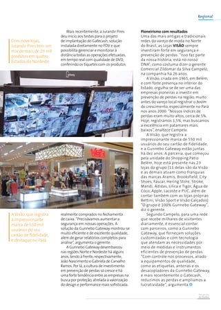 Prevenção
de Perdas
Mais recentemente, a Jurandir Pires
deu início aos testes para o projeto
de implantação do Gatecash, solução
instalada diretamente no PDV e que
possibilita gerenciar e monitorar à
distância todas as operações efetuadas,
em tempo real com qualidade de DVD,
conferindo os tíquetes com os produtos
realmente comprados no fechamento
de caixa. “Precisávamos aumentar a
segurança em nossas operações. A
solução da Gunnebo Gateway mostrou-se
muito eficiente e de excelente qualidade,
além de gerar relatórios completos para
análise”, argumenta o gerente.
A Gunnebo Gateway desembarcou
nas regiões Norte e Nordeste há alguns
anos, tendo à frente, respectivamente,
João Nascimento e Gabriela de Carvalho
Ramos. Por lá, a cultura de investimento
em prevenção de perdas só cresce e há
uma forte tendência entre as empresas na
busca por proteção, atrelada à valorização
do design e performance mais sofisticada.
Pioneirismo com resultados
Uma das mais antigas e tradicionais
redes do varejo de moda no Norte
do Brasil, as Lojas Visão sempre
investiram forte em segurança e
prevenção de perdas. “Isso faz parte
da nossa história, está no nosso
DNA”, como costuma dizer o gerente
Comercial Zildomar da Silva Campelo,
na companhia há 26 anos.
A Visão, criada em 1965, em Belém,
e com forte presença no interior do
Estado, orgulha-se de ser uma das
empresas pioneiras a investir em
prevenção de perdas na região, muito
antes do varejo local registrar o boom
do crescimento, especialmente no Pará
nos anos 2000. “Nossos índices de
perdas eram muito altos, cerca de 5%.
Hoje, registramos 1,5%, mas buscamos
a excelência em patamares mais
baixos”, enaltece Campelo.
A Visão, que registra a
impressionante marca de 550 mil
usuários do seu cartão de fidelidade,
e a Gunnebo Gateway estão juntas
há dez anos. A parceria, que começou
pela unidade do Shopping Pátio
Belém, hoje está presente nas 23
lojas do grupo (11 delas são da Visão
e as demais atuam como franquias
das marcas Aramis, Brooksfield, City
Shoes, Fascar, Hering Store, Stroke,
Mandi, Adidas, Lilica e Tigor, Água de
Coco, Apple, Lacoste e PUC, além de
contar também com as lojas próprias
Bettini, Visão Sport e Visão Calçados).
“O grupo é 100% Gunnebo Gateway”,
diz o gerente.
Segundo Campelo, para uma rede
que recebe milhares de visitantes
diariamente, é essencial contar
com parceiros, como a Gunnebo
Gateway, que forneçam soluções
customizadas e com tecnologia
que atendam as necessidades por
meio de medidas e instrumentos
eficientes de prevenção de perdas.
“Com controle nos processos, aliado
a equipamentos de qualidade,
como as etiquetas, antenas e os
desacopladores da Gunnebo Gateway,
e mais recentemente o Gatecash,
reduzimos as perdas e ampliamos a
lucratividade”, argumenta.
Regional
Com nove lojas,
Jurandir Pires tem um
mix de mais de 25 mil
produtos em quatro
Estados do Nordeste
A Visão, que registra
a impressionante
marca de 550 mil
usuários do seu
cartão de fidelidade,
é destaque no Pará
 