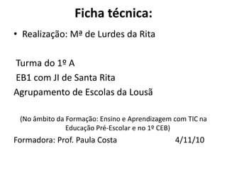 Ficha técnica:
• Realização: Mª de Lurdes da Rita
Turma do 1º A
EB1 com JI de Santa Rita
Agrupamento de Escolas da Lousã
(No âmbito da Formação: Ensino e Aprendizagem com TIC na
Educação Pré-Escolar e no 1º CEB)
Formadora: Prof. Paula Costa 4/11/10
 