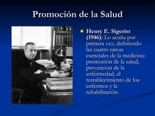 Promoción de la Salud
Promoción de la Salud
 Henry E. Sigerist
Henry E. Sigerist
(1946):
(1946): Lo acuña por
Lo acuña por
primera vez, definiendo
primera vez, definiendo
las cuatro tareas
las cuatro tareas
esenciales de la medicina:
esenciales de la medicina:
promoción de la salud,
promoción de la salud,
prevención de la
prevención de la
enfermedad, el
enfermedad, el
restablecimiento de los
restablecimiento de los
enfermos y la
enfermos y la
rehabilitación.
rehabilitación.
 
