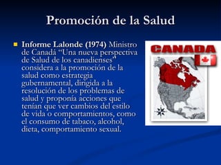 Promoción de la Salud
Promoción de la Salud
 Informe Lalonde (1974)
Informe Lalonde (1974) Ministro
Ministro
de Canadá “Una nueva perspectiva
de Canadá “Una nueva perspectiva
de Salud de los canadienses”
de Salud de los canadienses”
considera a la promoción de la
considera a la promoción de la
salud como estrategia
salud como estrategia
gubernamental, dirigida a la
gubernamental, dirigida a la
resolución de los problemas de
resolución de los problemas de
salud y proponía acciones que
salud y proponía acciones que
tenían que ver cambios del estilo
tenían que ver cambios del estilo
de vida o comportamientos, como
de vida o comportamientos, como
el consumo de tabaco, alcohol,
el consumo de tabaco, alcohol,
dieta, comportamiento sexual.
dieta, comportamiento sexual.
 