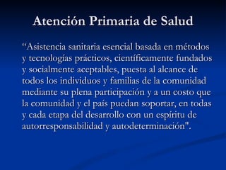 Atención Primaria de Salud
Atención Primaria de Salud
“
“Asistencia sanitaria esencial
Asistencia sanitaria esencial basada en métodos
basada en métodos
y tecnologías prácticos, científicamente fundados
y tecnologías prácticos, científicamente fundados
y socialmente aceptables, puesta al alcance de
y socialmente aceptables, puesta al alcance de
todos los individuos y familias de la comunidad
todos los individuos y familias de la comunidad
mediante su plena participación y a un costo que
mediante su plena participación y a un costo que
la comunidad y el país puedan soportar, en todas
la comunidad y el país puedan soportar, en todas
y cada etapa del desarrollo con un espíritu de
y cada etapa del desarrollo con un espíritu de
autorresponsabilidad y autodeterminación".
autorresponsabilidad y autodeterminación".
 