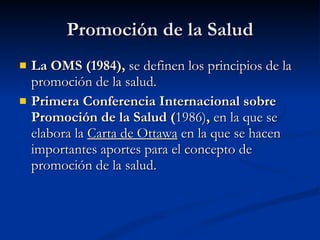 Promoción de la Salud
Promoción de la Salud
 La OMS (1984),
La OMS (1984), se definen los principios de la
se definen los principios de la
promoción de la salud.
promoción de la salud.
 Primera Conferencia Internacional sobre
Primera Conferencia Internacional sobre
Promoción de la Salud (
Promoción de la Salud (1986)
1986),
, en la que
en la que se
se
elabora la
elabora la Carta de Ottawa
Carta de Ottawa en la que se hacen
en la que se hacen
importantes aportes para el concepto de
importantes aportes para el concepto de
promoción de la salud.
promoción de la salud.
 