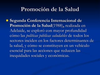Promoción de la Salud
Promoción de la Salud
 Segunda Conferencia Internacional de
Segunda Conferencia Internacional de
Promoción de la Salud
Promoción de la Salud(1988)
(1988),
, realizada en
realizada en
Adelaide, se exploró con mayor profundidad
Adelaide, se exploró con mayor profundidad
cómo las
cómo las políticas públicas saludables
políticas públicas saludables de todos los
de todos los
sectores inciden en los factores determinantes de
sectores inciden en los factores determinantes de
la salud, y cómo se constituyen en un vehículo
la salud, y cómo se constituyen en un vehículo
esencial para las acciones que reducen las
esencial para las acciones que reducen las
inequidades sociales y económicas.
inequidades sociales y económicas.
 