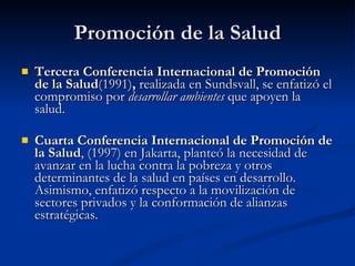 Promoción de la Salud
Promoción de la Salud
 Tercera Conferencia Internacional de Promoción
Tercera Conferencia Internacional de Promoción
de la Salud
de la Salud(1991)
(1991),
, realizada en Sundsvall, se enfatizó el
realizada en Sundsvall, se enfatizó el
compromiso por
compromiso por desarrollar ambientes
desarrollar ambientes que apoyen la
que apoyen la
salud.
salud.
 Cuarta Conferencia Internacional de Promoción de
Cuarta Conferencia Internacional de Promoción de
la Salud
la Salud, (1997) en Jakarta, planteó la necesidad de
, (1997) en Jakarta, planteó la necesidad de
avanzar en la lucha contra la pobreza y otros
avanzar en la lucha contra la pobreza y otros
determinantes de la salud en países en desarrollo.
determinantes de la salud en países en desarrollo.
Asimismo, enfatizó respecto a la movilización de
Asimismo, enfatizó respecto a la movilización de
sectores privados y la conformación de alianzas
sectores privados y la conformación de alianzas
estratégicas.
estratégicas.
 