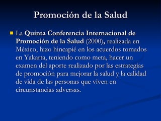 Promoción de la Salud
Promoción de la Salud
 La
La Quinta Conferencia Internacional de
Quinta Conferencia Internacional de
Promoción de la Salud
Promoción de la Salud (2000)
(2000),
, realizada en
realizada en
México, hizo hincapié en los acuerdos tomados
México, hizo hincapié en los acuerdos tomados
en Yakarta, teniendo como meta, hacer un
en Yakarta, teniendo como meta, hacer un
examen del aporte realizado por las estrategias
examen del aporte realizado por las estrategias
de promoción para mejorar la salud y la calidad
de promoción para mejorar la salud y la calidad
de vida de las personas que viven en
de vida de las personas que viven en
circunstancias adversas.
circunstancias adversas.
 