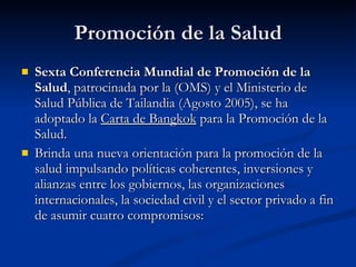 Promoción de la Salud
Promoción de la Salud
 Sexta Conferencia Mundial de Promoción de la
Sexta Conferencia Mundial de Promoción de la
Salud
Salud, patrocinada por la (OMS) y el Ministerio de
, patrocinada por la (OMS) y el Ministerio de
Salud Pública de Tailandia (Agosto 2005), se ha
Salud Pública de Tailandia (Agosto 2005), se ha
adoptado la
adoptado la Carta de Bangkok
Carta de Bangkok para la Promoción de la
para la Promoción de la
Salud.
Salud.
 Brinda una nueva orientación para la promoción de la
Brinda una nueva orientación para la promoción de la
salud impulsando políticas coherentes, inversiones y
salud impulsando políticas coherentes, inversiones y
alianzas entre los gobiernos, las organizaciones
alianzas entre los gobiernos, las organizaciones
internacionales, la sociedad civil y el sector privado a fin
internacionales, la sociedad civil y el sector privado a fin
de asumir cuatro compromisos:
de asumir cuatro compromisos:
 