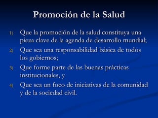 Promoción de la Salud
Promoción de la Salud
1)
1) Que la promoción de la salud constituya una
Que la promoción de la salud constituya una
pieza clave de la agenda de desarrollo mundial;
pieza clave de la agenda de desarrollo mundial;
2)
2) Que sea una responsabilidad básica de todos
Que sea una responsabilidad básica de todos
los gobiernos;
los gobiernos;
3)
3) Que forme parte de las buenas prácticas
Que forme parte de las buenas prácticas
institucionales, y
institucionales, y
4)
4) Que sea un foco de iniciativas de la comunidad
Que sea un foco de iniciativas de la comunidad
y de la sociedad civil.
y de la sociedad civil.
 