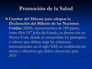 Promoción de la Salud
Promoción de la Salud
 Cumbre del Milenio para adoptar la
Cumbre del Milenio para adoptar la
Declaración del Milenio de las Naciones
Declaración del Milenio de las Naciones
Unidas
Unidas (2000); representantes de 189 países,
(2000); representantes de 189 países,
entre ellos 147 Jefes de Estado, se dieron cita en
entre ellos 147 Jefes de Estado, se dieron cita en
Nueva York, donde se enunciaban los principios
Nueva York, donde se enunciaban los principios
y valores que debían regir las relaciones
y valores que debían regir las relaciones
internacionales en el siglo XXI; se establecían las
internacionales en el siglo XXI; se establecían las
metas y objetivos que deben alcanzarse para
metas y objetivos que deben alcanzarse para
2015
2015
 