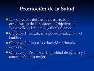Promoción de la Salud
Promoción de la Salud
 Los objetivos del área de desarrollo y
Los objetivos del área de desarrollo y
erradicación de la pobreza u Objetivos de
erradicación de la pobreza u Objetivos de
Desarrollo del Milenio (ODM) fueron:
Desarrollo del Milenio (ODM) fueron:
 Objetivo 1: Erradicar la pobreza extrema y el
Objetivo 1: Erradicar la pobreza extrema y el
hambre.
hambre.
 Objetivo 2: Lograr la educación primaria
Objetivo 2: Lograr la educación primaria
universal.
universal.
 Objetivo 3: Promover la igualdad de género y la
Objetivo 3: Promover la igualdad de género y la
autonomía de la mujer.
autonomía de la mujer.
 