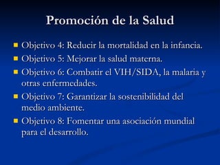 Promoción de la Salud
Promoción de la Salud
 Objetivo 4: Reducir la mortalidad en la infancia.
Objetivo 4: Reducir la mortalidad en la infancia.
 Objetivo 5: Mejorar la salud materna.
Objetivo 5: Mejorar la salud materna.
 Objetivo 6: Combatir el VIH/SIDA, la malaria y
Objetivo 6: Combatir el VIH/SIDA, la malaria y
otras enfermedades.
otras enfermedades.
 Objetivo 7: Garantizar la sostenibilidad del
Objetivo 7: Garantizar la sostenibilidad del
medio ambiente.
medio ambiente.
 Objetivo 8: Fomentar una asociación mundial
Objetivo 8: Fomentar una asociación mundial
para el desarrollo.
para el desarrollo.
 