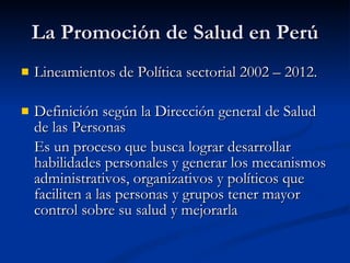 La Promoción de Salud en Perú
La Promoción de Salud en Perú
 Lineamientos de Política sectorial 2002 – 2012.
Lineamientos de Política sectorial 2002 – 2012.
 Definición según la Dirección general de Salud
Definición según la Dirección general de Salud
de las Personas
de las Personas
Es un proceso que busca lograr desarrollar
Es un proceso que busca lograr desarrollar
habilidades personales y generar los mecanismos
habilidades personales y generar los mecanismos
administrativos, organizativos y políticos que
administrativos, organizativos y políticos que
faciliten a las personas y grupos tener mayor
faciliten a las personas y grupos tener mayor
control sobre su salud y mejorarla
control sobre su salud y mejorarla
 