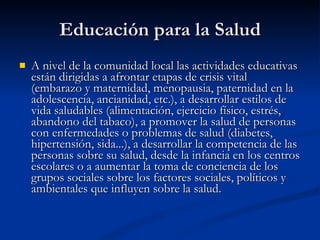 Educación para la Salud
Educación para la Salud
 A nivel de la comunidad local las actividades educativas
A nivel de la comunidad local las actividades educativas
están dirigidas a afrontar etapas de crisis vital
están dirigidas a afrontar etapas de crisis vital
(embarazo y maternidad, menopausia, paternidad en la
(embarazo y maternidad, menopausia, paternidad en la
adolescencia, ancianidad, etc.), a desarrollar estilos de
adolescencia, ancianidad, etc.), a desarrollar estilos de
vida saludables (alimentación, ejercicio físico, estrés,
vida saludables (alimentación, ejercicio físico, estrés,
abandono del tabaco), a promover la salud de personas
abandono del tabaco), a promover la salud de personas
con enfermedades o problemas de salud (diabetes,
con enfermedades o problemas de salud (diabetes,
hipertensión, sida...), a desarrollar la competencia de las
hipertensión, sida...), a desarrollar la competencia de las
personas sobre su salud, desde la infancia en los centros
personas sobre su salud, desde la infancia en los centros
escolares o a aumentar la toma de conciencia de los
escolares o a aumentar la toma de conciencia de los
grupos sociales sobre los factores sociales, políticos y
grupos sociales sobre los factores sociales, políticos y
ambientales que influyen sobre la salud.
ambientales que influyen sobre la salud.
 
