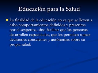 Educación para la Salud
Educación para la Salud
 La finalidad de la educación no es que se lleven a
La finalidad de la educación no es que se lleven a
cabo comportamientos definidos y prescritos
cabo comportamientos definidos y prescritos
por el «experto», sino facilitar que las personas
por el «experto», sino facilitar que las personas
desarrollen capacidades, que les permitan tomar
desarrollen capacidades, que les permitan tomar
decisiones conscientes y autónomas sobre su
decisiones conscientes y autónomas sobre su
propia salud.
propia salud.
 