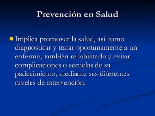 Prevención en Salud
Prevención en Salud
 Implica promover la salud, así como
Implica promover la salud, así como
diagnosticar y tratar oportunamente a un
diagnosticar y tratar oportunamente a un
enfermo, también rehabilitarlo y evitar
enfermo, también rehabilitarlo y evitar
complicaciones o secuelas de su
complicaciones o secuelas de su
padecimiento, mediante sus diferentes
padecimiento, mediante sus diferentes
niveles de intervención.
niveles de intervención.
 