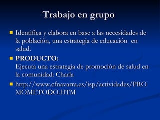 Trabajo en grupo
Trabajo en grupo
 Identifica y elabora en base a las necesidades de
Identifica y elabora en base a las necesidades de
la población, una estrategia de educación en
la población, una estrategia de educación en
salud.
salud.
 PRODUCTO:
PRODUCTO:
Ejecuta una estrategia de promoción de salud en
Ejecuta una estrategia de promoción de salud en
la comunidad: Charla
la comunidad: Charla
 http://www.cfnavarra.es/isp/actividades/PRO
http://www.cfnavarra.es/isp/actividades/PRO
MOMETODO.HTM
MOMETODO.HTM
 
