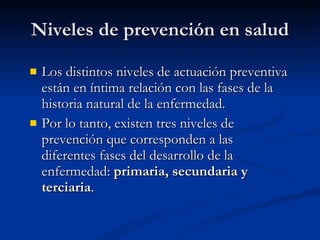 Niveles de prevención en salud
Niveles de prevención en salud
 Los distintos niveles de actuación preventiva
Los distintos niveles de actuación preventiva
están en íntima relación con las fases de la
están en íntima relación con las fases de la
historia natural de la enfermedad.
historia natural de la enfermedad.
 Por lo tanto, existen tres niveles de
Por lo tanto, existen tres niveles de
prevención que corresponden a las
prevención que corresponden a las
diferentes fases del desarrollo de la
diferentes fases del desarrollo de la
enfermedad:
enfermedad: primaria, secundaria y
primaria, secundaria y
terciaria
terciaria.
.
 