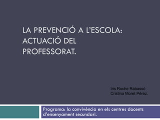 LA PREVENCIÓ A L’ESCOLA: ACTUACIÓ DEL PROFESSORAT. Programa: la convivència en els centres docents d’ensenyament secundari.  Iris Roche Rabassó Cristina Moret Pérez.  