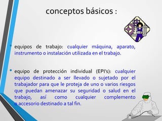conceptos básicos :
• equipos de trabajo: cualquier máquina, aparato,
instrumento o instalación utilizada en el trabajo.
• equipo de protección individual (EPI’s): cualquier
equipo destinado a ser llevado o sujetado por el
trabajador para que le proteja de uno o varios riesgos
que puedan amenazar su seguridad o salud en el
trabajo, así como cualquier complemento
o accesorio destinado a tal fin.
 
