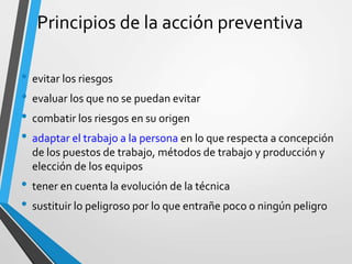 Principios de la acción preventiva
• evitar los riesgos
• evaluar los que no se puedan evitar
• combatir los riesgos en su origen
• adaptar el trabajo a la persona en lo que respecta a concepción
de los puestos de trabajo, métodos de trabajo y producción y
elección de los equipos
• tener en cuenta la evolución de la técnica
• sustituir lo peligroso por lo que entrañe poco o ningún peligro
 