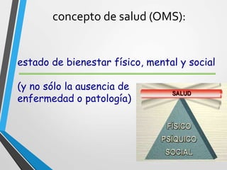 concepto de salud (OMS):
estado de bienestar físico, mental y social
(y no sólo la ausencia de
enfermedad o patología)
 
