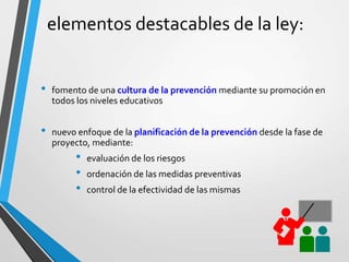 elementos destacables de la ley:
• fomento de una cultura de la prevención mediante su promoción en
todos los niveles educativos
• nuevo enfoque de la planificación de la prevención desde la fase de
proyecto, mediante:
• evaluación de los riesgos
• ordenación de las medidas preventivas
• control de la efectividad de las mismas
 