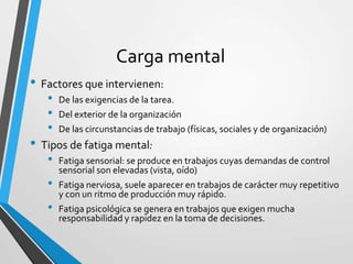 Carga mental
• Factores que intervienen:
• De las exigencias de la tarea.
• Del exterior de la organización
• De las circunstancias de trabajo (físicas, sociales y de organización)
• Tipos de fatiga mental:
• Fatiga sensorial: se produce en trabajos cuyas demandas de control
sensorial son elevadas (vista, oído)
• Fatiga nerviosa, suele aparecer en trabajos de carácter muy repetitivo
y con un ritmo de producción muy rápido.
• Fatiga psicológica se genera en trabajos que exigen mucha
responsabilidad y rapidez en la toma de decisiones.
 