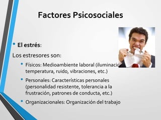 Factores Psicosociales
• El estrés:
Los estresores son:
• Físicos: Medioambiente laboral (iluminación,
temperatura, ruido, vibraciones, etc.)
• Personales: Características personales
(personalidad resistente, tolerancia a la
frustración, patrones de conducta, etc.)
• Organizacionales: Organización del trabajo
 