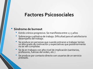 Factores Psicosociales
• Síndrome de burnout
• Estrés crónico progresivo. Se manifiesta entre 1 y 3 años
• Sobrecarga cualitativa de trabajo. Dificultad para el satisfactorio
desempeño del trabajo.
• Se produce en personas que cuando entraron a trabajar tenían
un alto grado de motivación y expectativas que posteriormente
no se ven cumplidas
• Se da en trabajos con alto nivel de implicación (sanitarios,
profesores, fuerzas del orden, etc.)
• Se produce por contacto directo con usuarios de un servicio
prestado.
 