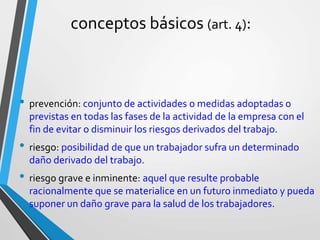 conceptos básicos (art. 4):
• prevención: conjunto de actividades o medidas adoptadas o
previstas en todas las fases de la actividad de la empresa con el
fin de evitar o disminuir los riesgos derivados del trabajo.
• riesgo: posibilidad de que un trabajador sufra un determinado
daño derivado del trabajo.
• riesgo grave e inminente: aquel que resulte probable
racionalmente que se materialice en un futuro inmediato y pueda
suponer un daño grave para la salud de los trabajadores.
 