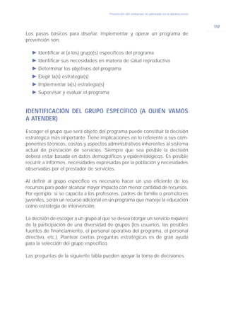 Prevención del embarazo no planeado en la adolescencia



                                                                                                 117
Los pasos básicos para diseñar, implementar y operar un programa de
prevención son:

   Ǡ Identificar al (a los) grupo(s) específicos del programa
   Ǡ Identificar sus necesidades en materia de salud reproductiva
   Ǡ Determinar los objetivos del programa
   Ǡ Elegir la(s) estrategia(s)
   Ǡ Implementar la(s) estrategia(s)
   Ǡ Supervisar y evaluar el programa


IDENTIFICACIÓN DEL GRUPO ESPECÍFICO (A QUIÉN VAMOS
A ATENDER)
Escoger el grupo que será objeto del programa puede constituir la decisión
estratégica más importante. Tiene implicaciones en lo referente a sus com-
ponentes técnicos, costos y aspectos administrativos inherentes al sistema
actual de prestación de servicios. Siempre que sea posible la decisión
deberá estar basada en datos demográficos y epidemiológicos. Es posible
recurrir a informes, necesidades expresadas por la población y necesidades
observadas por el prestador de servicios.

Al definir al grupo específico es necesario hacer un uso eficiente de los
recursos para poder alcanzar mayor impacto con menor cantidad de recursos.
Por ejemplo: si se capacita a los profesores, padres de familia o promotores
juveniles, serán un recurso adicional en un programa que maneje la educación
como estrategia de intervención.

La decisión de escoger a un grupo al que se desea otorgar un servicio requiere
de la participación de una diversidad de grupos (los usuarios, las posibles
fuentes de financiamiento, el personal operativo del programa, el personal
directivo, etc.). Plantear ciertas preguntas estratégicas es de gran ayuda
para la selección del grupo específico.

Las preguntas de la siguiente tabla pueden apoyar la toma de decisiones.
 