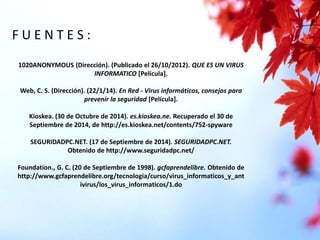 F U E N T E S : 
1020ANONYMOUS (Dirección). (Publicado el 26/10/2012). QUE ES UN VIRUS 
INFORMATICO [Película]. 
Web, C. S. (Dirección). (22/1/14). En Red - Virus informáticos, consejos para 
prevenir la seguridad [Película]. 
Kioskea. (30 de Octubre de 2014). es.kioskea.ne. Recuperado el 30 de 
Septiembre de 2014, de http://es.kioskea.net/contents/752-spyware 
SEGURIDADPC.NET. (17 de Septiembre de 2014). SEGURIDADPC.NET. 
Obtenido de http://www.seguridadpc.net/ 
Foundation., G. C. (20 de Septiembre de 1998). gcfaprendelibre. Obtenido de 
http://www.gcfaprendelibre.org/tecnologia/curso/virus_informaticos_y_ant 
ivirus/los_virus_informaticos/1.do 
 